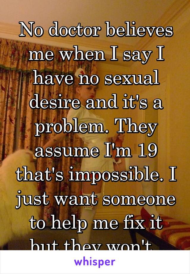 No doctor believes me when I say I have no sexual desire and it's a problem. They assume I'm 19 that's impossible. I just want someone to help me fix it but they won't. 