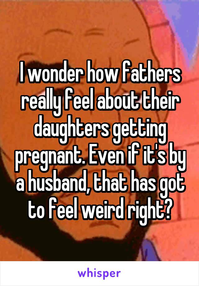 I wonder how fathers really feel about their daughters getting pregnant. Even if it's by a husband, that has got to feel weird right?