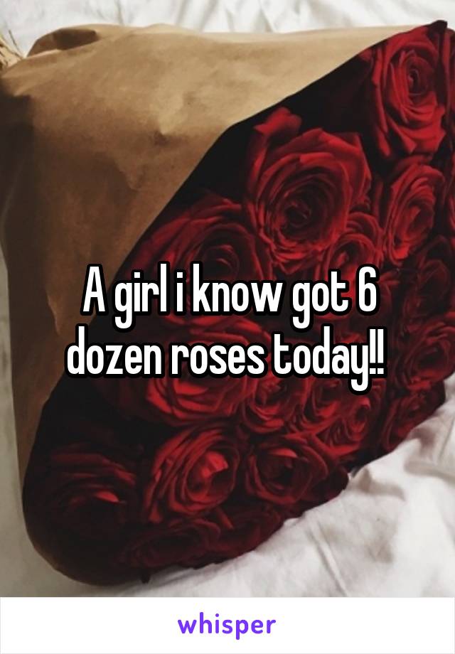 A girl i know got 6 dozen roses today!! 