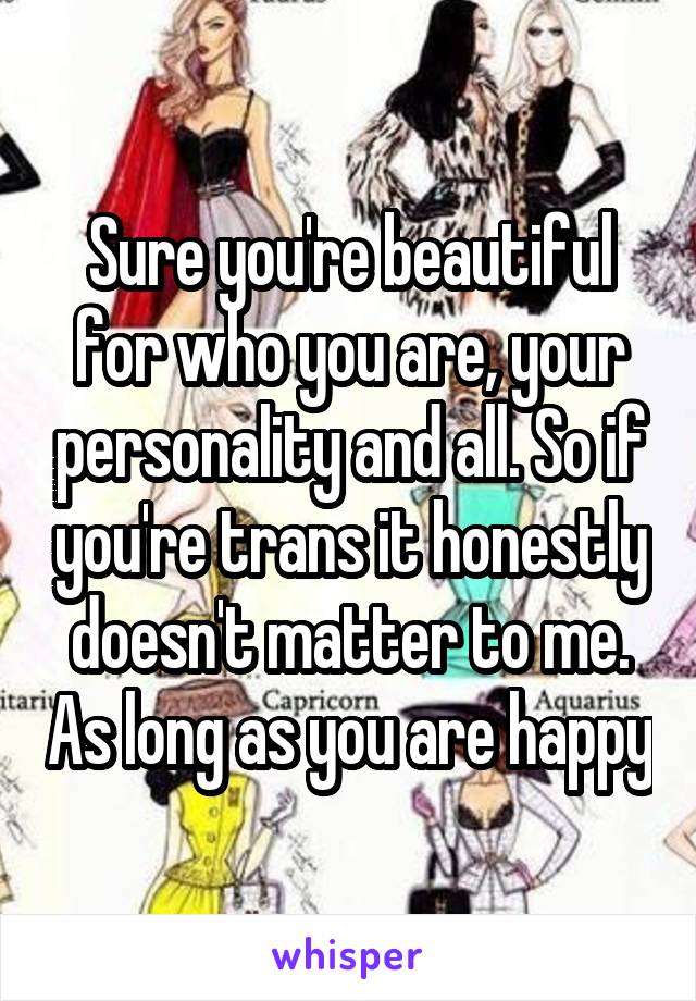 Sure you're beautiful for who you are, your personality and all. So if you're trans it honestly doesn't matter to me. As long as you are happy