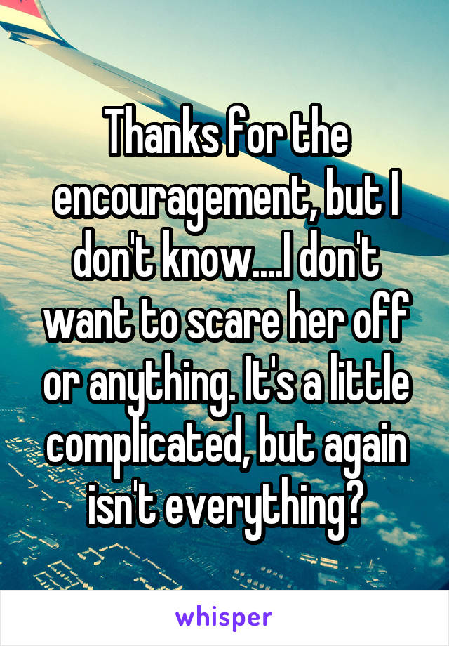 Thanks for the encouragement, but I don't know....I don't want to scare her off or anything. It's a little complicated, but again isn't everything?