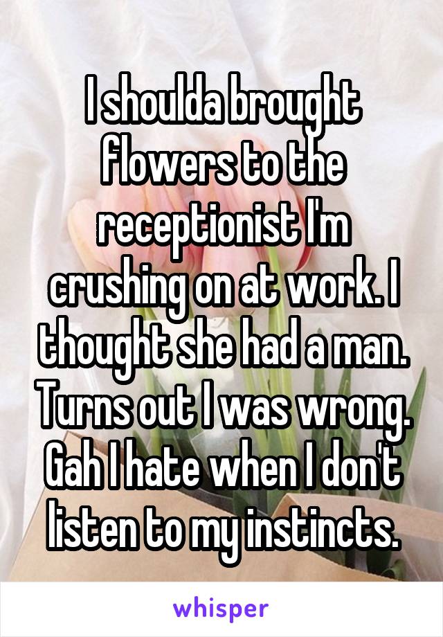 I shoulda brought flowers to the receptionist I'm crushing on at work. I thought she had a man. Turns out I was wrong. Gah I hate when I don't listen to my instincts.