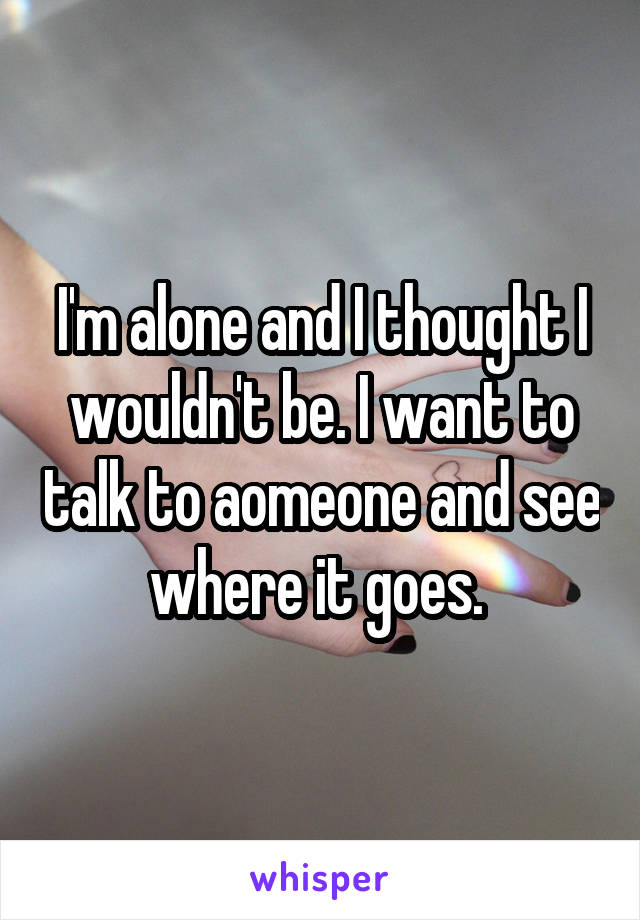 I'm alone and I thought I wouldn't be. I want to talk to aomeone and see where it goes. 