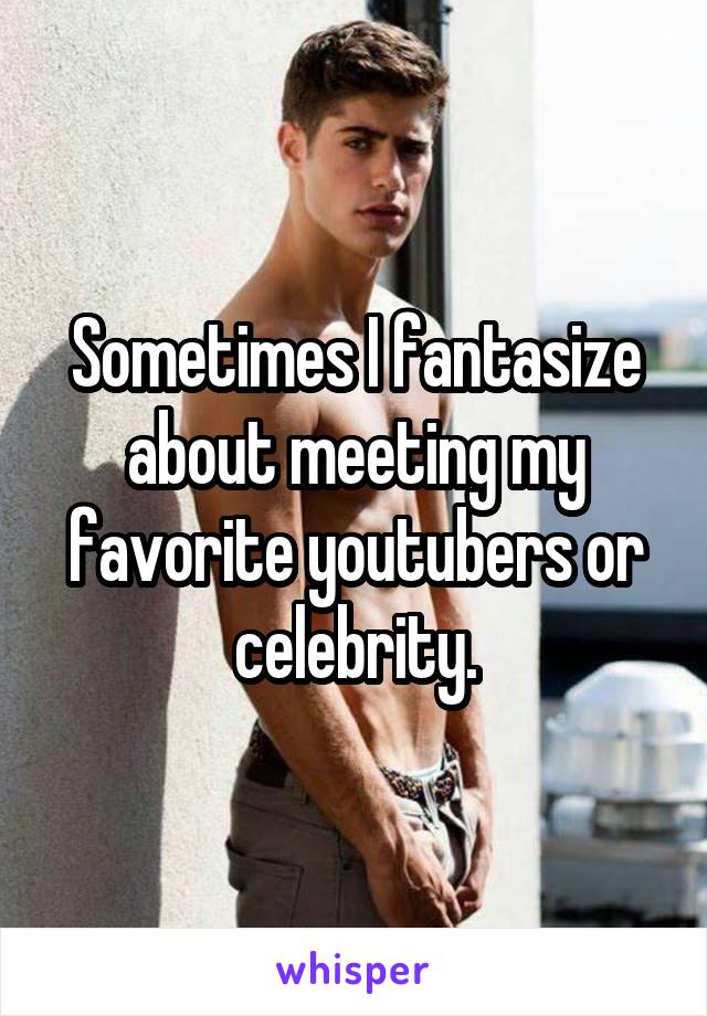 Sometimes I fantasize about meeting my favorite youtubers or celebrity.