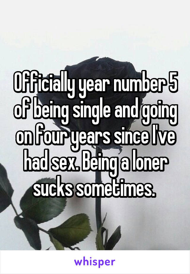 Officially year number 5 of being single and going on four years since I've had sex. Being a loner sucks sometimes. 