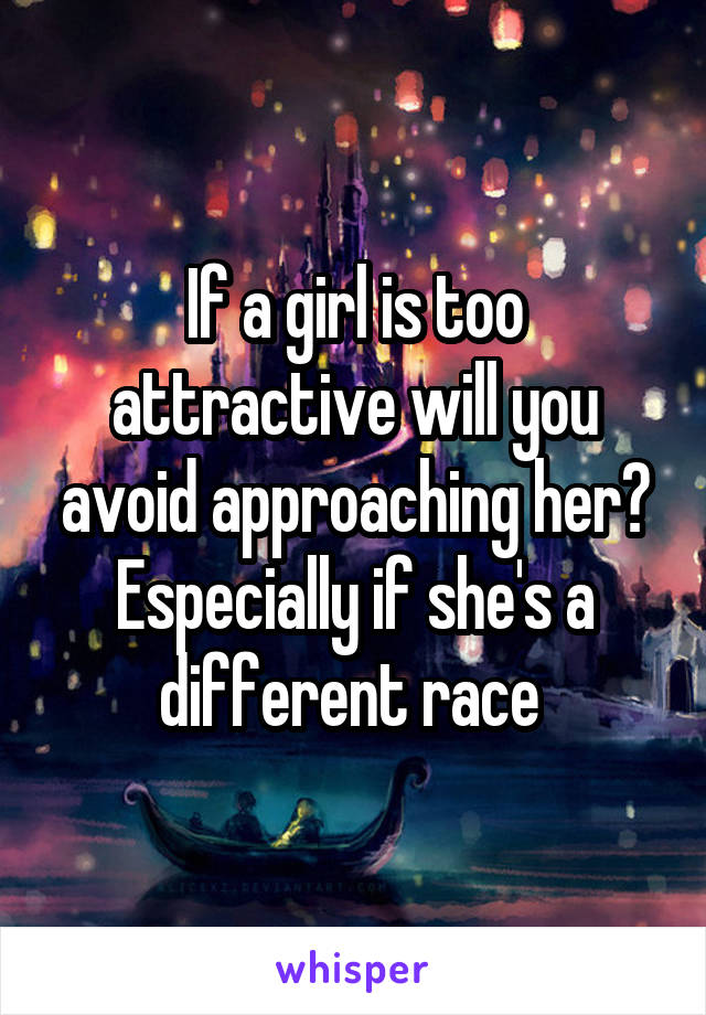 If a girl is too attractive will you avoid approaching her? Especially if she's a different race 