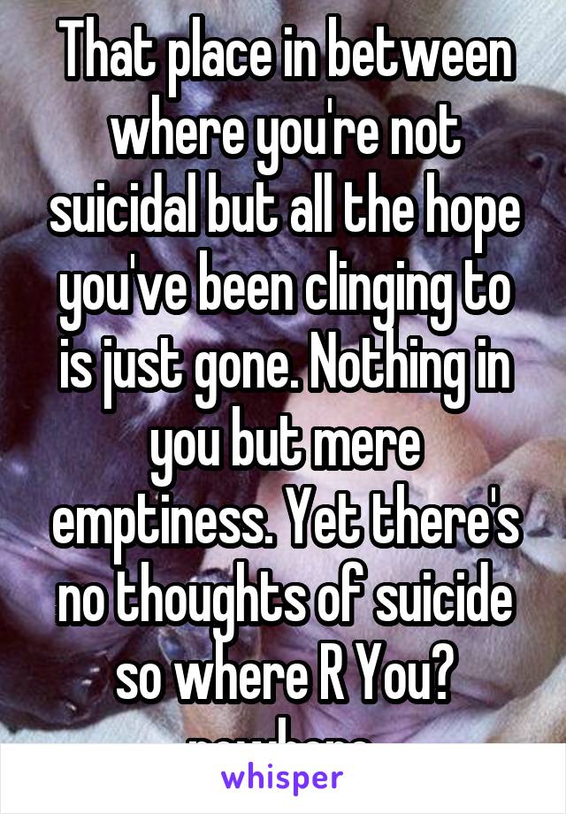 That place in between where you're not suicidal but all the hope you've been clinging to is just gone. Nothing in you but mere emptiness. Yet there's no thoughts of suicide so where R You? nowhere 