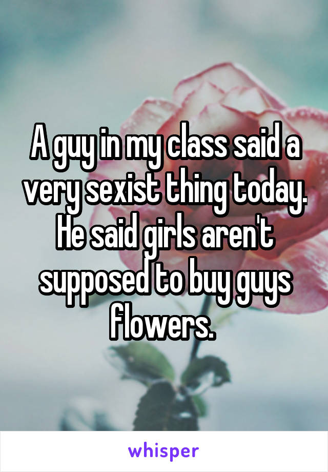 A guy in my class said a very sexist thing today. He said girls aren't supposed to buy guys flowers. 