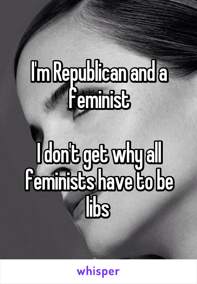 I'm Republican and a feminist

I don't get why all feminists have to be libs 