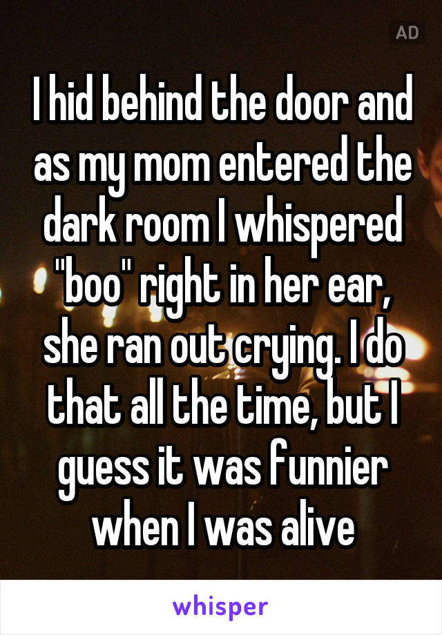 I hid behind the door and as my mom entered the dark room I whispered "boo" right in her ear, she ran out crying. I do that all the time, but I guess it was funnier when I was alive