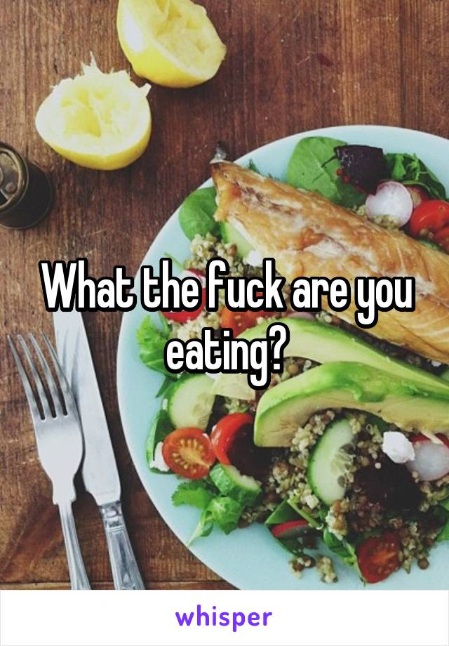 What the fuck are you eating?