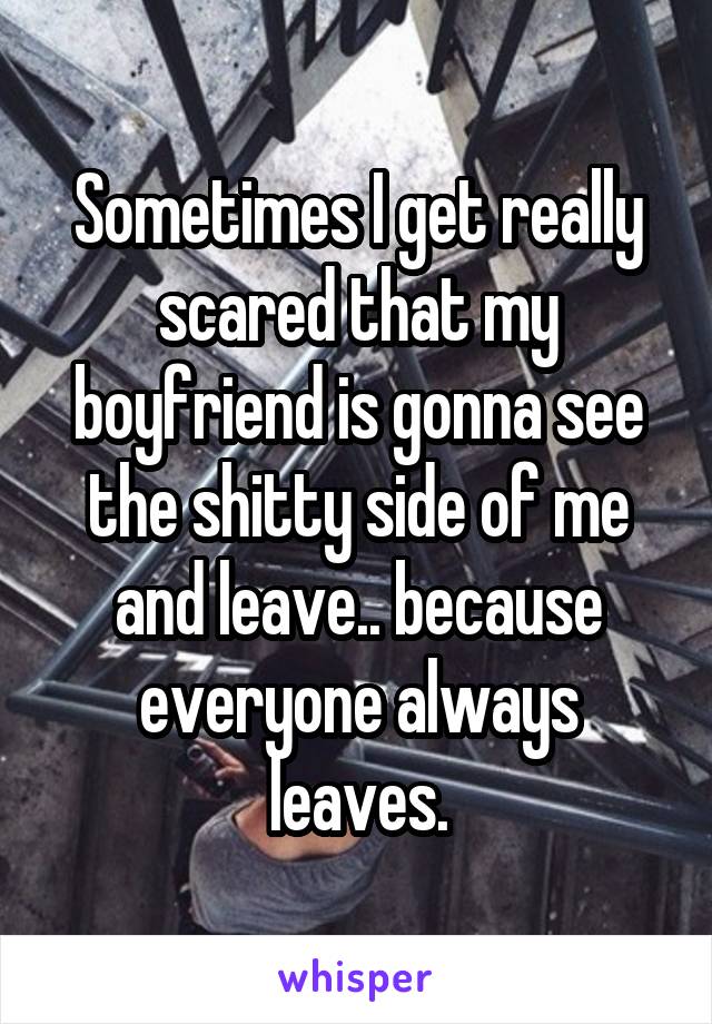 Sometimes I get really scared that my boyfriend is gonna see the shitty side of me and leave.. because everyone always leaves.