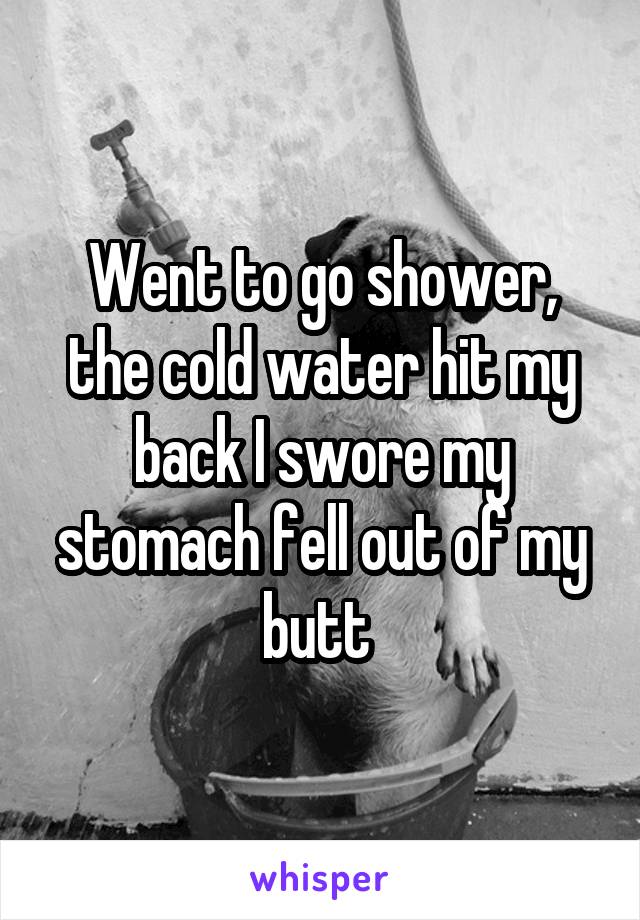 Went to go shower, the cold water hit my back I swore my stomach fell out of my butt 