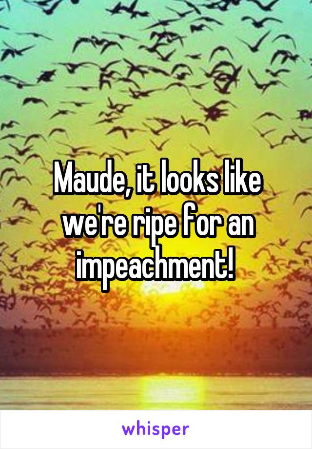 Maude, it looks like we're ripe for an impeachment! 