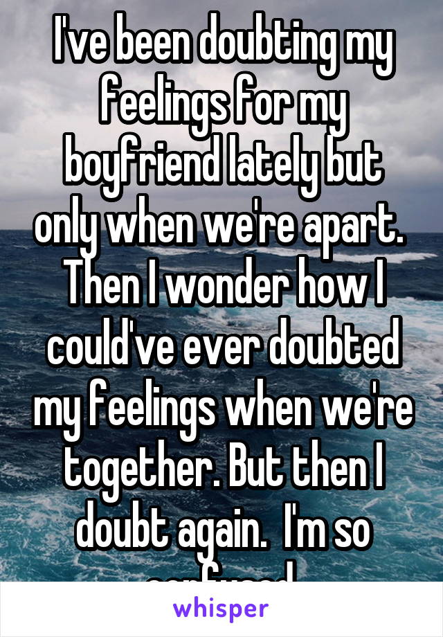 I've been doubting my feelings for my boyfriend lately but only when we're apart.  Then I wonder how I could've ever doubted my feelings when we're together. But then I doubt again.  I'm so confused.