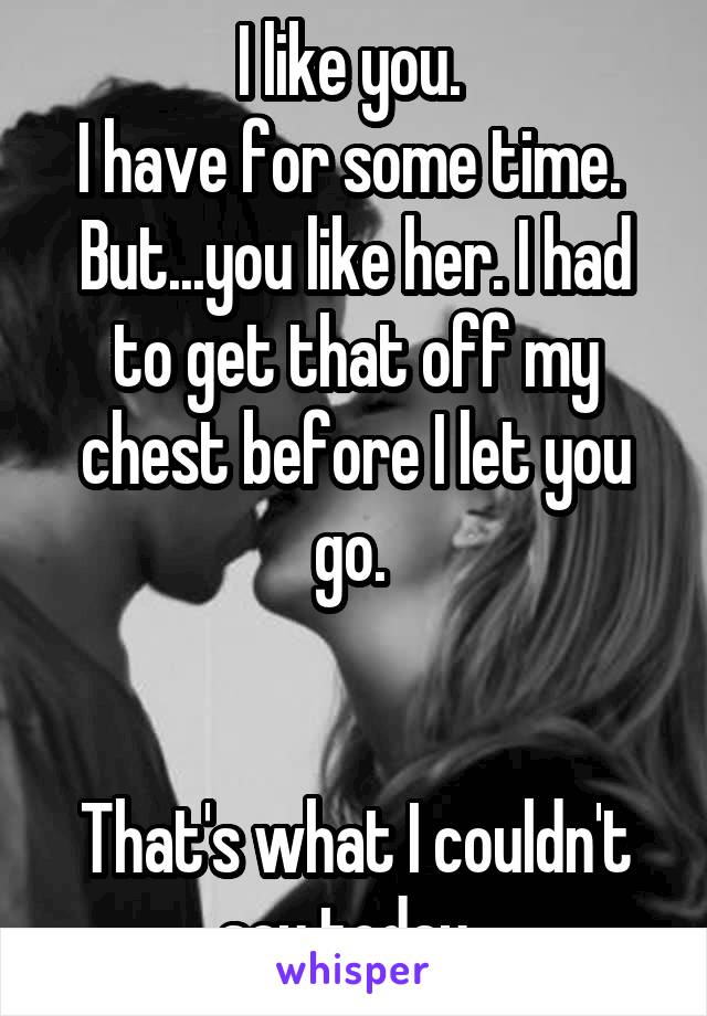 I like you. 
I have for some time. 
But...you like her. I had to get that off my chest before I let you go. 


That's what I couldn't say today. 