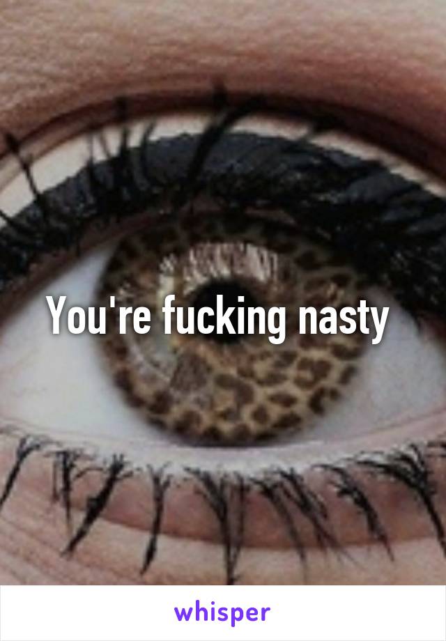 You're fucking nasty 