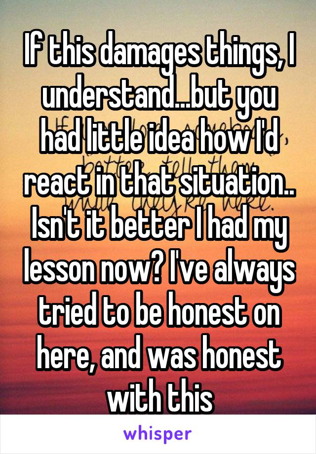 If this damages things, I understand...but you had little idea how I'd react in that situation..
Isn't it better I had my lesson now? I've always tried to be honest on here, and was honest with this