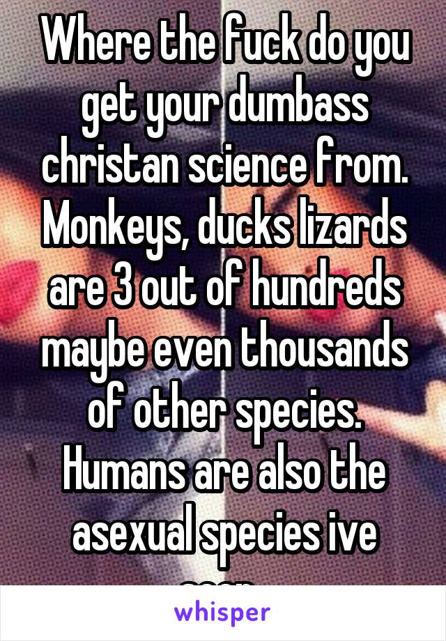 Where the fuck do you get your dumbass christan science from. Monkeys, ducks lizards are 3 out of hundreds maybe even thousands of other species. Humans are also the asexual species ive seen. 