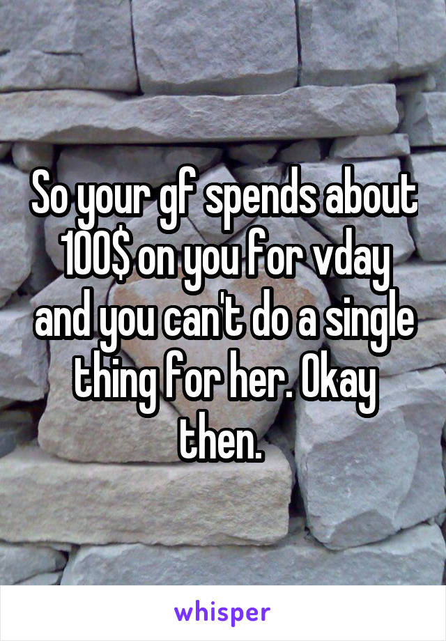 So your gf spends about 100$ on you for vday and you can't do a single thing for her. Okay then. 