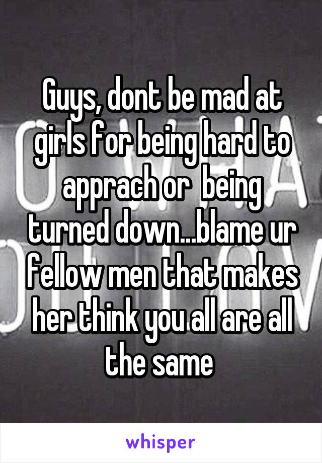 Guys, dont be mad at girls for being hard to apprach or  being turned down...blame ur fellow men that makes her think you all are all the same 