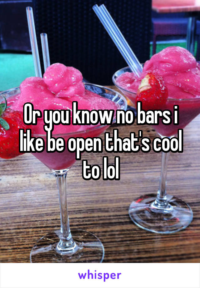 Or you know no bars i like be open that's cool to lol