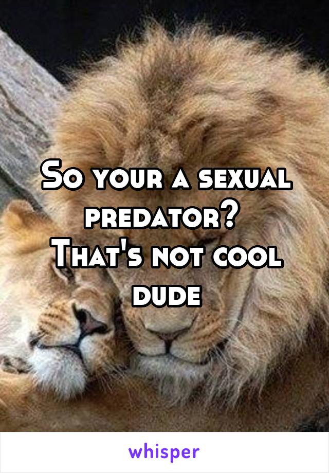 So your a sexual predator? 
That's not cool dude