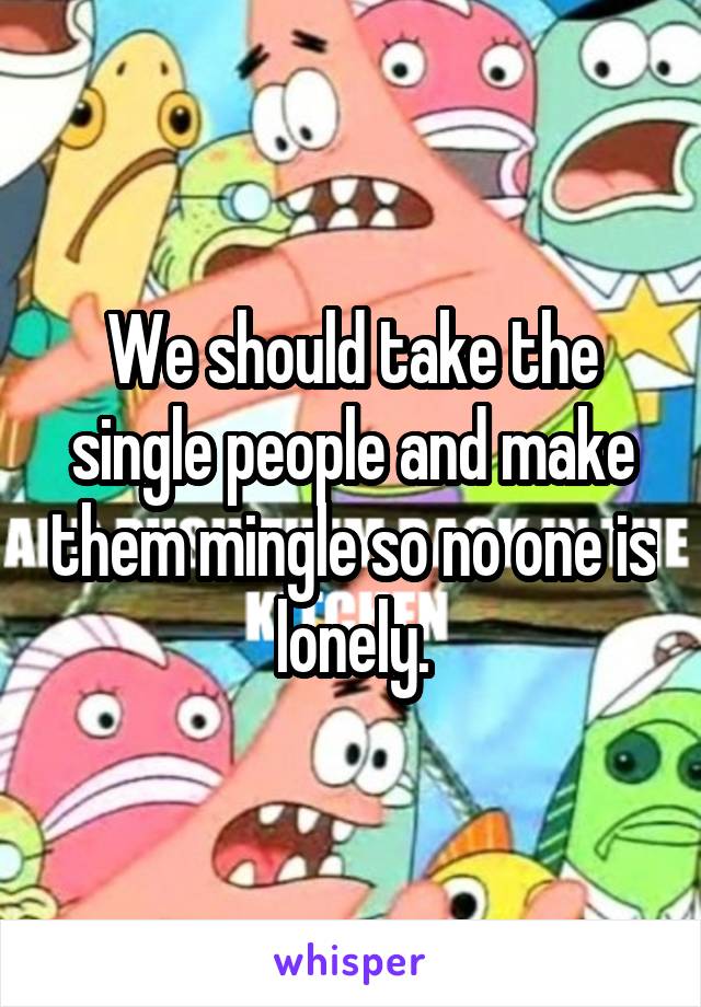 We should take the single people and make them mingle so no one is lonely.