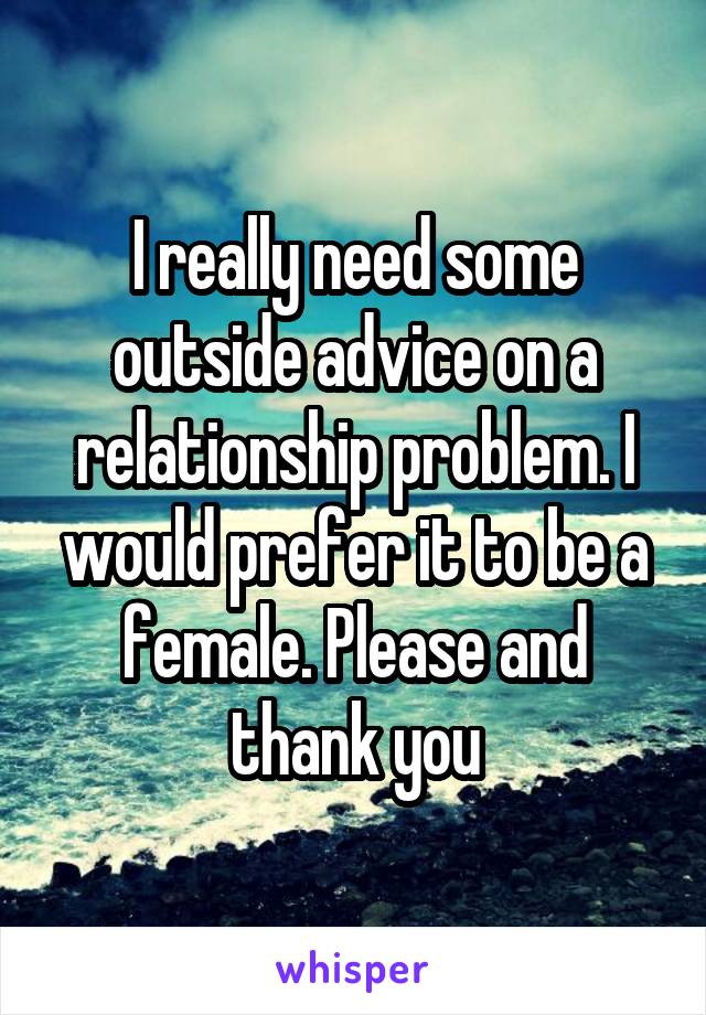 I really need some outside advice on a relationship problem. I would prefer it to be a female. Please and thank you