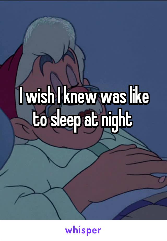 I wish I knew was like to sleep at night 
