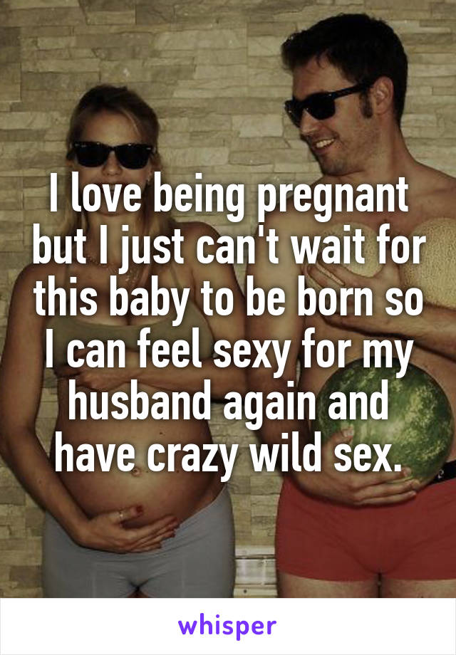 I love being pregnant but I just can't wait for this baby to be born so I can feel sexy for my husband again and have crazy wild sex.