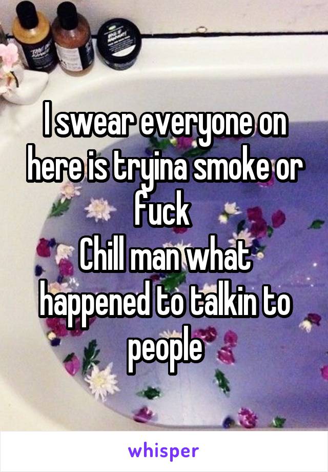 I swear everyone on here is tryina smoke or fuck 
Chill man what happened to talkin to people