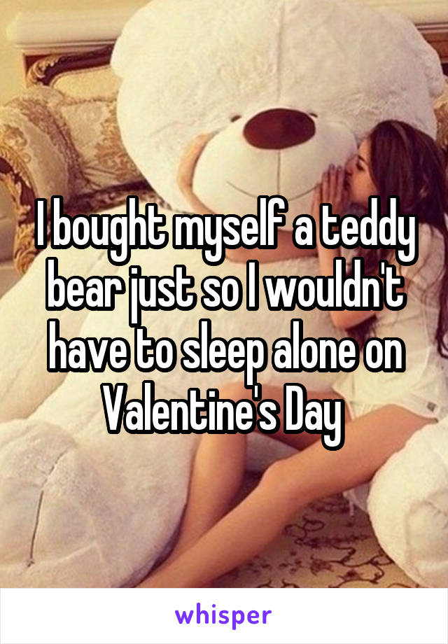 I bought myself a teddy bear just so I wouldn't have to sleep alone on Valentine's Day 