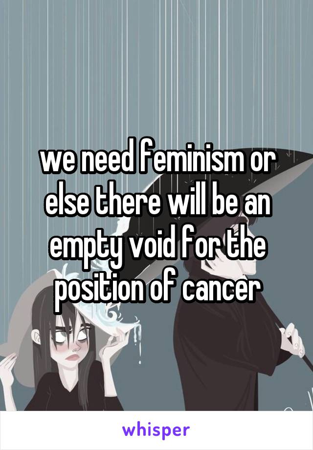 we need feminism or else there will be an empty void for the position of cancer