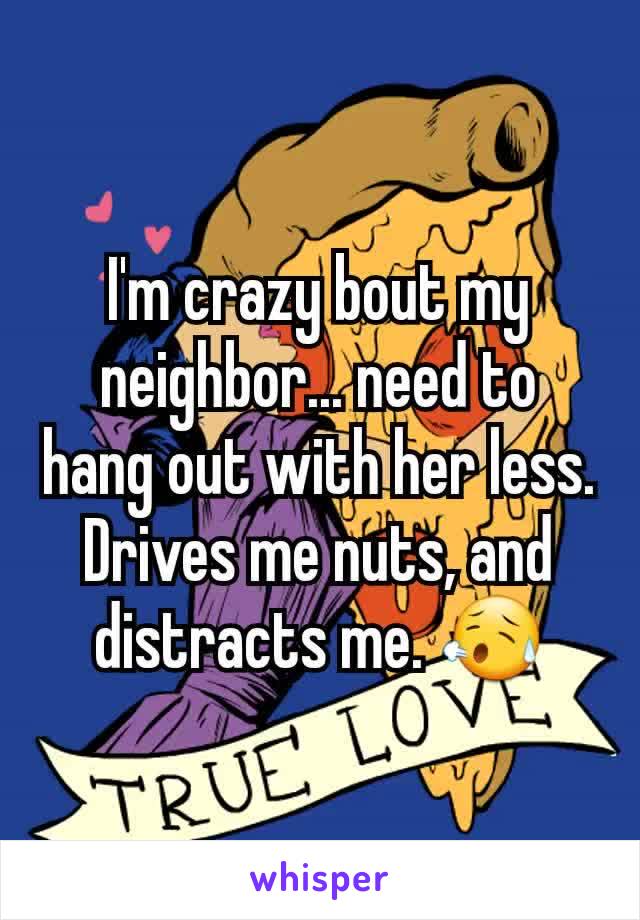 I'm crazy bout my neighbor... need to hang out with her less. Drives me nuts, and distracts me. 😥