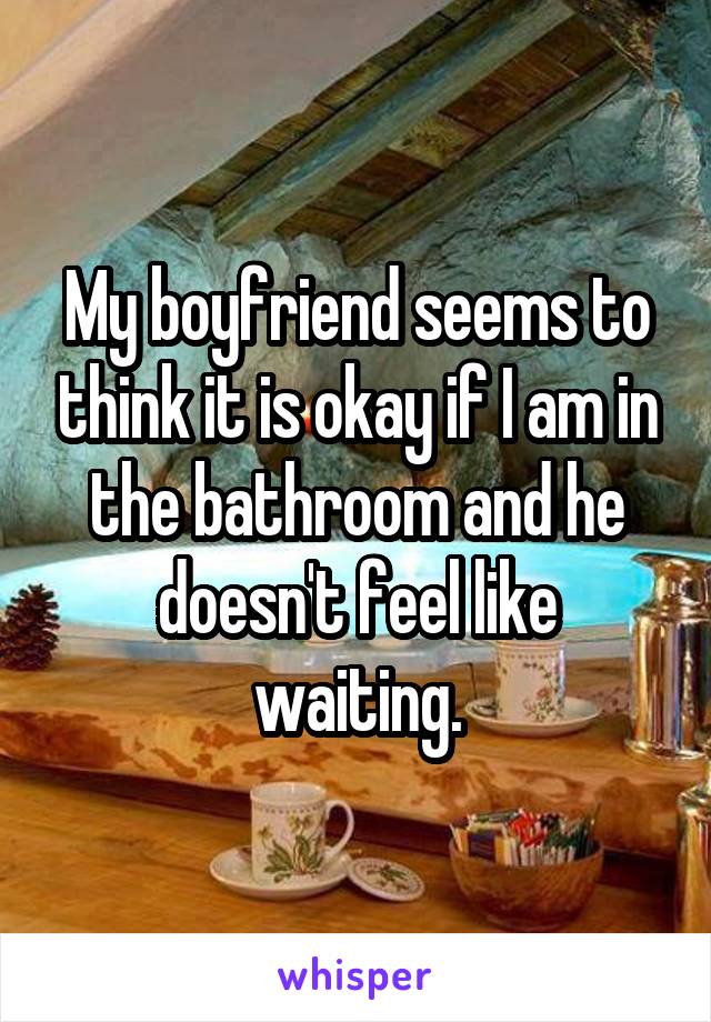 My boyfriend seems to think it is okay if I am in the bathroom and he doesn't feel like waiting.