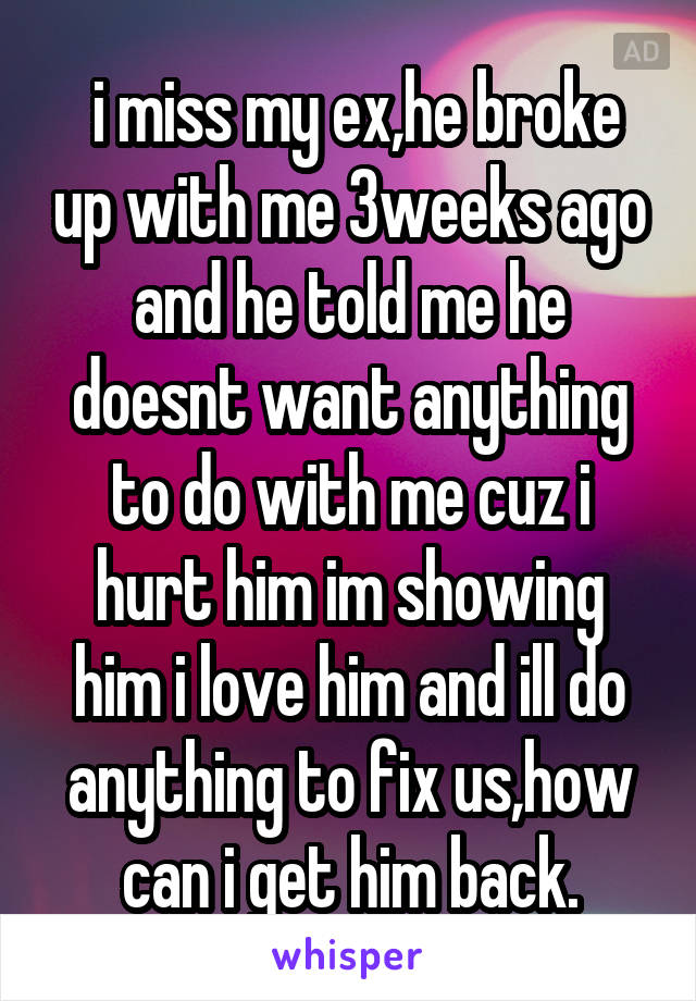  i miss my ex,he broke up with me 3weeks ago and he told me he doesnt want anything to do with me cuz i hurt him im showing him i love him and ill do anything to fix us,how can i get him back.