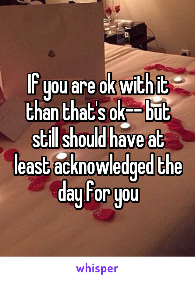 If you are ok with it than that's ok-- but still should have at least acknowledged the day for you