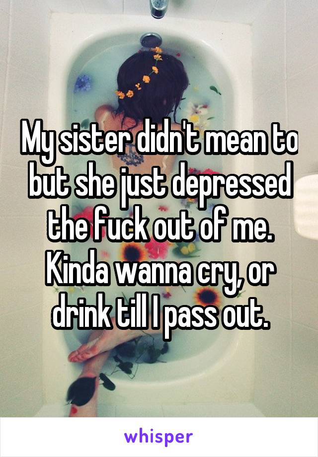 My sister didn't mean to but she just depressed the fuck out of me. Kinda wanna cry, or drink till I pass out.