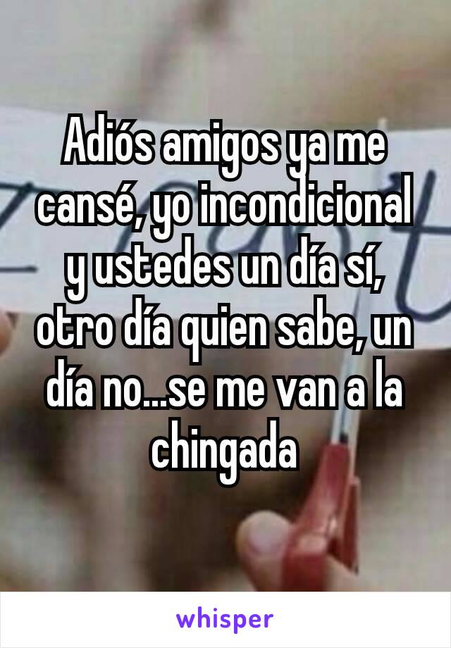 Adiós amigos ya me cansé, yo incondicional y ustedes un día sí, otro día quien sabe, un día no...se me van a la chingada