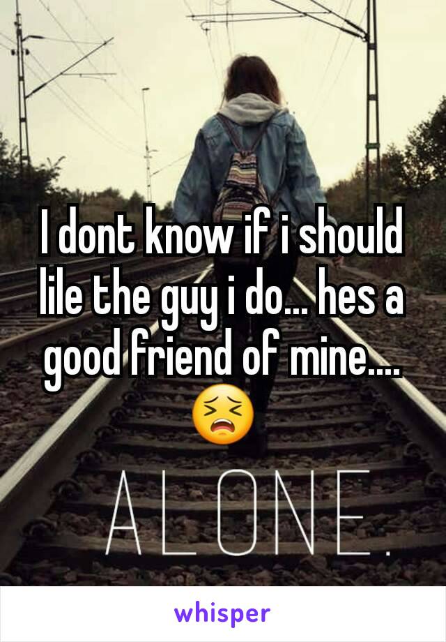 I dont know if i should lile the guy i do... hes a good friend of mine....😣