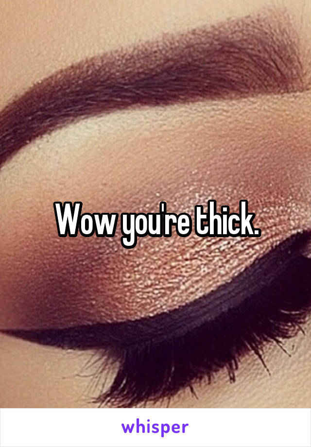 Wow you're thick.