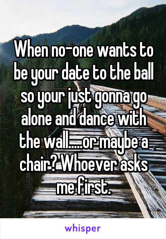 When no-one wants to be your date to the ball so your just gonna go alone and dance with the wall.....or maybe a chair? Whoever asks me first.