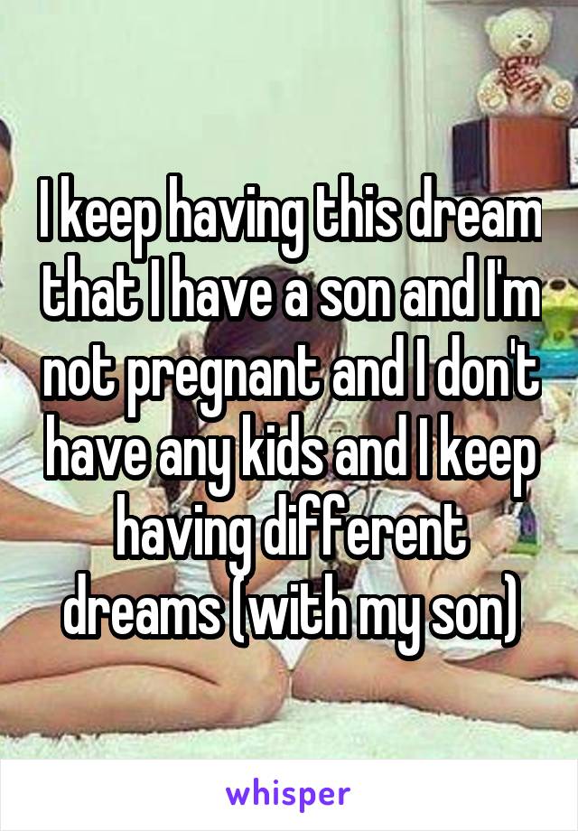 I keep having this dream that I have a son and I'm not pregnant and I don't have any kids and I keep having different dreams (with my son)