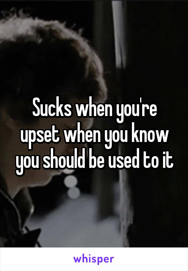 Sucks when you're upset when you know you should be used to it