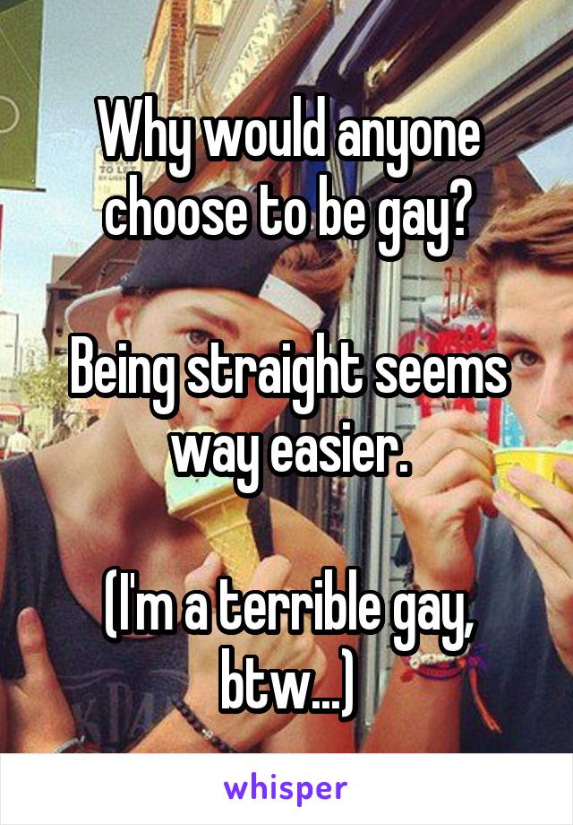 Why would anyone choose to be gay?

Being straight seems way easier.

(I'm a terrible gay, btw...)