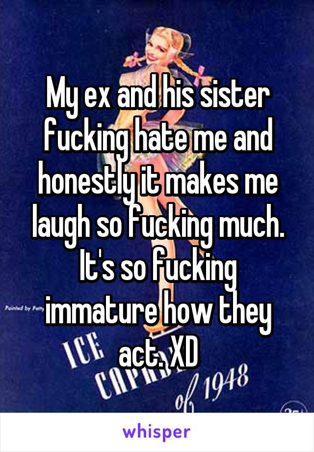 My ex and his sister fucking hate me and honestly it makes me laugh so fucking much. It's so fucking immature how they act. XD