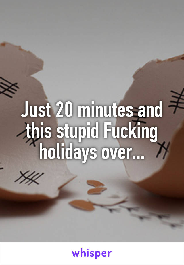 Just 20 minutes and this stupid Fucking holidays over...