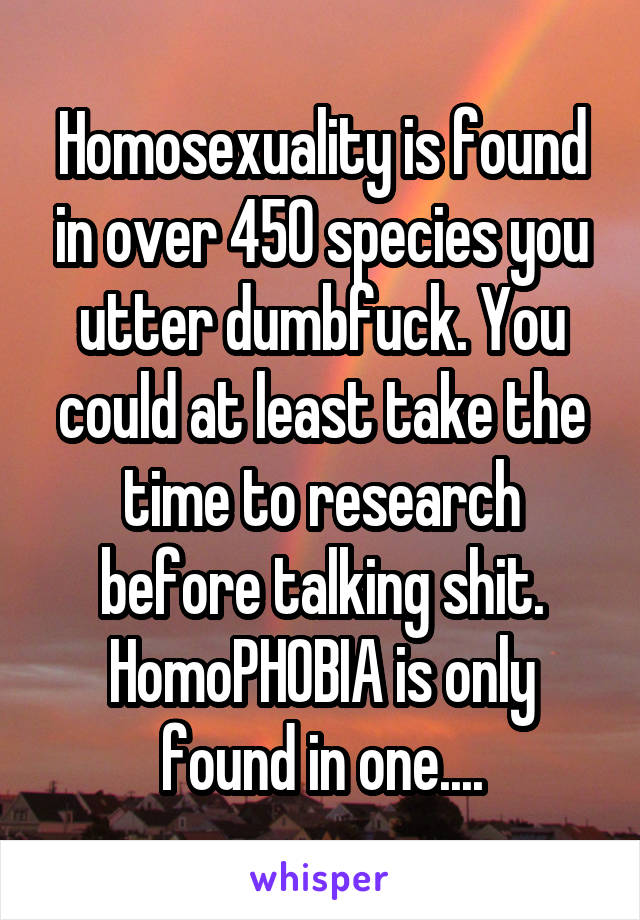 Homosexuality is found in over 450 species you utter dumbfuck. You could at least take the time to research before talking shit. HomoPHOBIA is only found in one....