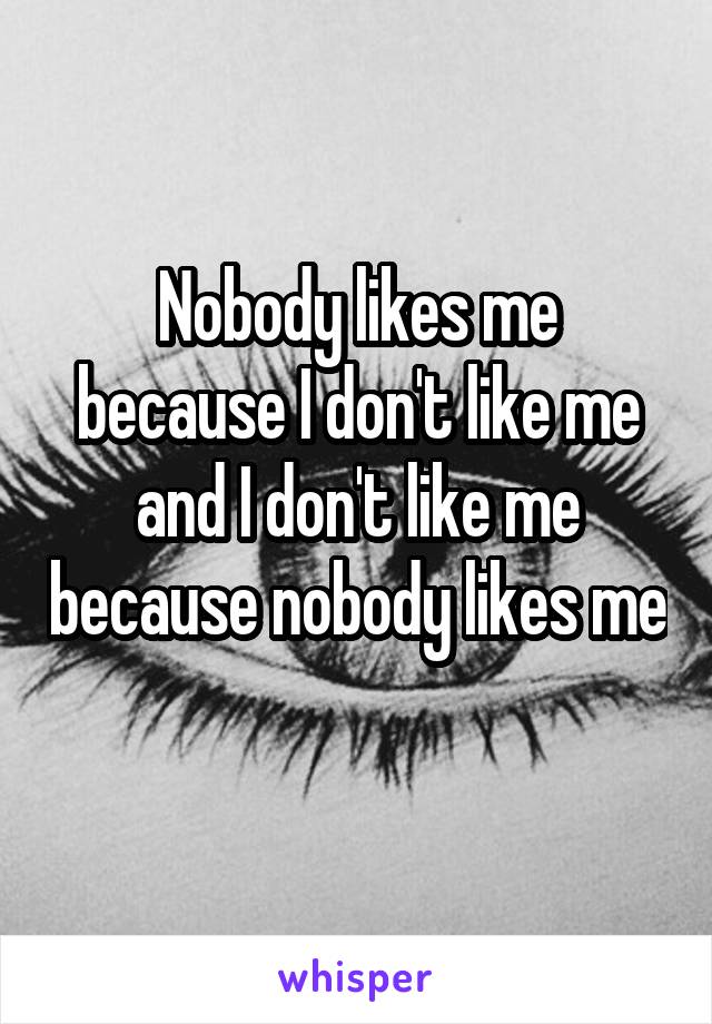 Nobody likes me because I don't like me and I don't like me because nobody likes me 